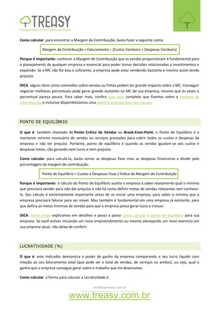 contato@treasy.com.br
www.treasy.com.br
Como calcular: para encontrar a Margem de Contribuição, basta fazer a seguinte conta:
Margem de Contribuição = Faturamento – (Custos Variáveis + Despesas Variáveis)
Porque é importante: conhecer a Margem de Contribuição que as vendas proporcionam é fundamental para
o planejamento de qualquer empresa e essencial para poder tomar decisões relacionadas a investimentos e
expansão. Se a MC não for boa o suficiente, a empresa pode estar vendendo bastante e mesmo assim tendo
prejuízo.
DICA: alguns itens como comissões sobre vendas ou fretes podem ter grande impacto sobre a MC. Conseguir
negociar melhores percentuais pode gerar grande aumento na MC de sua empresa, mesmo que às vezes o
percentual pareça pouco. Para saber mais, confira este post completo que fizemos sobre a margem de
contribuição, e inclusive disponibilizamos uma planilha gratuita para seu cálculo.
PONTO DE EQUILÍBRIO
O que é: também chamado de Ponto Crítico de Vendas ou Break-Even-Point, o Ponto de Equilíbrio é o
montante mínimo necessário de vendas ou serviços prestados para cobrir todos os custos e despesas da
empresa e não ter prejuízo. Portanto, ponto de equilíbrio é quando as vendas igualam-se aos custos e
despesas totais, não gerando nem lucro e nem prejuízo.
Como calcular: para calculá-lo, basta somar as despesas fixas mais as despesas financeiras e dividir pela
porcentagem da margem de contribuição.
Ponto de Equilíbrio = Custos e Despesas Fixas / Índice da Margem de Contribuição
Porque é importante: o cálculo do Ponto de Equilíbrio auxilia a empresa a saber exatamente qual o mínimo
que precisará vender para não dar prejuízo e não há como definir metas de vendas relevantes sem conhece-
lo. Seu cálculo é extremamente importante antes de se iniciar uma empresa, para saber o mínimo que a
empresa precisará faturar para ser viável. Mas também é fundamental em uma empresa já existente, para
que defina as metas mínimas de vendas para que a empresa possa gerar lucro e crescer.
DICA: neste artigo explicamos em detalhes e passo a passo como calcular o ponto de equilíbrio para sua
empresa. Se você estiver iniciando um novo empreendimento ou mesmo planejando um novo exercício em
sua empresa atual, não deixe de conferir.
LUCRATIVIDADE (%)
O que é: este indicador demonstra o poder de ganho da empresa comparando o seu lucro líquido com
relação ao seu faturamento total (que pode ser o total de vendas, de serviços ou ambos), ou seja, qual o
ganho que a empresa consegue gerar sobre o trabalho que ela desenvolve.
Como calcular: a forma para calcular a lucratividade é:
 