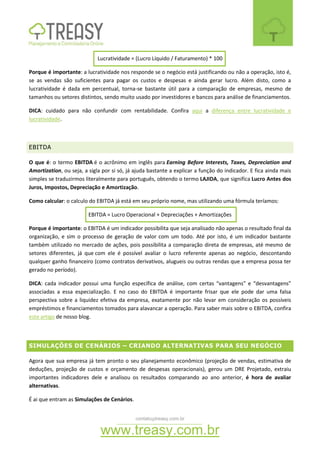 contato@treasy.com.br
www.treasy.com.br
Lucratividade = (Lucro Líquido / Faturamento) * 100
Porque é importante: a lucratividade nos responde se o negócio está justificando ou não a operação, isto é,
se as vendas são suficientes para pagar os custos e despesas e ainda gerar lucro. Além disto, como a
lucratividade é dada em percentual, torna-se bastante útil para a comparação de empresas, mesmo de
tamanhos ou setores distintos, sendo muito usado por investidores e bancos para análise de financiamentos.
DICA: cuidado para não confundir com rentabilidade. Confira aqui a diferença entre lucratividade e
lucratividade.
EBITDA
O que é: o termo EBITDA é o acrônimo em inglês para Earning Before Interests, Taxes, Depreciation and
Amortization, ou seja, a sigla por si só, já ajuda bastante a explicar a função do indicador. E fica ainda mais
simples se traduzirmos literalmente para português, obtendo o termo LAJIDA, que significa Lucro Antes dos
Juros, Impostos, Depreciação e Amortização.
Como calcular: o calculo do EBITDA já está em seu próprio nome, mas utilizando uma fórmula teríamos:
EBITDA = Lucro Operacional + Depreciações + Amortizações
Porque é importante: o EBITDA é um indicador possibilita que seja analisado não apenas o resultado final da
organização, e sim o processo de geração de valor com um todo. Até por isto, é um indicador bastante
também utilizado no mercado de ações, pois possibilita a comparação direta de empresas, até mesmo de
setores diferentes, já que com ele é possível avaliar o lucro referente apenas ao negócio, descontando
qualquer ganho financeiro (como contratos derivativos, alugueis ou outras rendas que a empresa possa ter
gerado no período).
DICA: cada indicador possui uma função específica de análise, com certas “vantagens” e “desvantagens”
associadas a essa especialização. E no caso do EBITDA é importante frisar que ele pode dar uma falsa
perspectiva sobre a liquidez efetiva da empresa, exatamente por não levar em consideração os possíveis
empréstimos e financiamentos tomados para alavancar a operação. Para saber mais sobre o EBITDA, confira
este artigo de nosso blog.
SIMULAÇÕES DE CENÁRIOS – CRIANDO ALTERNATIVAS PARA SEU NEGÓCIO
Agora que sua empresa já tem pronto o seu planejamento econômico (projeção de vendas, estimativa de
deduções, projeção de custos e orçamento de despesas operacionais), gerou um DRE Projetado, extraiu
importantes indicadores dele e analisou os resultados comparando ao ano anterior, é hora de avaliar
alternativas.
É ai que entram as Simulações de Cenários.
 