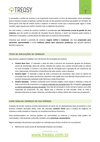 contato@treasy.com.br
www.treasy.com.br
A simulação e análise de cenários é um importante instrumento na hora de desenvolver novas estratégias
para a empresa e avaliar os ganhos e perdas de cada um dos possíveis caminhos que podem ser tomados. De
forma geral, este tipo de análise auxilia a explorar os diversos rumos que a empresa pode seguir e então
escolher seguir aquele que melhor condizer com os objetivos da empresa.
Por este motivo, a análise de cenários também é considerada um instrumento crucial da gestão de uma
empresa, pois ela auxilia na previsão de situações futuras diversas, e assim sua empresa pode analisar o
ambiente e se preparar, criando planos de ações para os cenários mais prováveis.
Empresas que adotam a previsão de cenários reagem melhor a mudanças, são mais preparadas para
aproveitar oportunidades e criam melhores planos para solucionar problemas que possam aparecer
durante o percurso.
TIPOS DE SIMULAÇÕES DE CENÁRIOS
Basicamente, podemos trabalhar com três formas de simulações de cenários:
 Cenário Base Zero - É realizada a cópia de toda a estrutura de orçamento (grupos de produtos,
canais de distribuição, plano de contas, métodos de custeio, etc.), porém zerando todos os valores
na nova simulação. É comum o uso deste tipo de simulação para a geração de um orçamento do
zero, repensando criticamente a importância de cada receita, custo e despesa;
 Cenário Cópia - É realizada a cópia de toda a estrutura do orçamento, bem como os valores da
simulação base da cópia. Geralmente utilizamos esta opção para uma Revisão Orçamentária ou um
Cenário Comparativo (exemplo Visão Otimista x Visão Pessimista);
 Cenário Ajustado - Também conhecida como Forecast (inglês), nesta opção é realizada a cópia de
toda a estrutura do orçamento e os valores realizados da simulação base são carregados sobrepondo
os valores planejados da nova simulação. Esse tipo de simulação é muito útil para realizar uma visão
impactada do orçamento. Ou seja, depois que o exercício já está iniciado, onde se refaz o
planejamento para os meses restantes, considerando os efeitos valores dos meses que já passaram.
COMO SIMULAR CENÁRIOS EM SUA EMPRESA
A prática de simular cenários consiste basicamente em partir de um planejamento base já existente e criar
diversos modelos derivados deste, onde são alteradas variáveis chave para o modelo de negócios da
empresa e então avaliado os impactos no resultado econômico-financeiro.
Estas variáveis podem ser internas (podem ser controladas) ou externas a empresa (não podem ser
controladas), e são bastante conhecidas também como premissas orçamentárias.
Alguns exemplos de premissas que podem ser utilizadas para simular cenários em sua empresa:
 Abertura de novos canais de distribuição (impacto nas vendas);
 