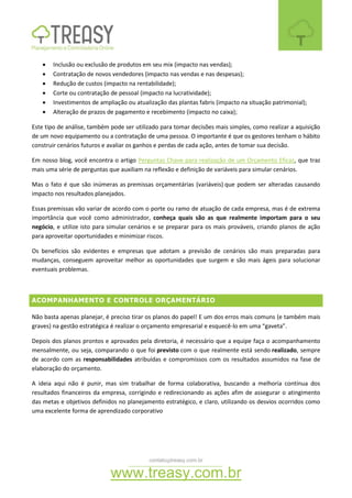 contato@treasy.com.br
www.treasy.com.br
 Inclusão ou exclusão de produtos em seu mix (impacto nas vendas);
 Contratação de novos vendedores (impacto nas vendas e nas despesas);
 Redução de custos (impacto na rentabilidade);
 Corte ou contratação de pessoal (impacto na lucratividade);
 Investimentos de ampliação ou atualização das plantas fabris (impacto na situação patrimonial);
 Alteração de prazos de pagamento e recebimento (impacto no caixa);
Este tipo de análise, também pode ser utilizado para tomar decisões mais simples, como realizar a aquisição
de um novo equipamento ou a contratação de uma pessoa. O importante é que os gestores tenham o hábito
construir cenários futuros e avaliar os ganhos e perdas de cada ação, antes de tomar sua decisão.
Em nosso blog, você encontra o artigo Perguntas Chave para realização de um Orçamento Eficaz, que traz
mais uma série de perguntas que auxiliam na reflexão e definição de variáveis para simular cenários.
Mas o fato é que são inúmeras as premissas orçamentárias (variáveis) que podem ser alteradas causando
impacto nos resultados planejados.
Essas premissas vão variar de acordo com o porte ou ramo de atuação de cada empresa, mas é de extrema
importância que você como administrador, conheça quais são as que realmente importam para o seu
negócio, e utilize isto para simular cenários e se preparar para os mais prováveis, criando planos de ação
para aproveitar oportunidades e minimizar riscos.
Os benefícios são evidentes e empresas que adotam a previsão de cenários são mais preparadas para
mudanças, conseguem aproveitar melhor as oportunidades que surgem e são mais ágeis para solucionar
eventuais problemas.
ACOMPANHAMENTO E CONTROLE ORÇAMENTÁRIO
Não basta apenas planejar, é preciso tirar os planos do papel! E um dos erros mais comuns (e também mais
graves) na gestão estratégica é realizar o orçamento empresarial e esquecê-lo em uma “gaveta”.
Depois dos planos prontos e aprovados pela diretoria, é necessário que a equipe faça o acompanhamento
mensalmente, ou seja, comparando o que foi previsto com o que realmente está sendo realizado, sempre
de acordo com as responsabilidades atribuídas e compromissos com os resultados assumidos na fase de
elaboração do orçamento.
A ideia aqui não é punir, mas sim trabalhar de forma colaborativa, buscando a melhoria contínua dos
resultados financeiros da empresa, corrigindo e redirecionando as ações afim de assegurar o atingimento
das metas e objetivos definidos no planejamento estratégico, e claro, utilizando os desvios ocorridos como
uma excelente forma de aprendizado corporativo
 
