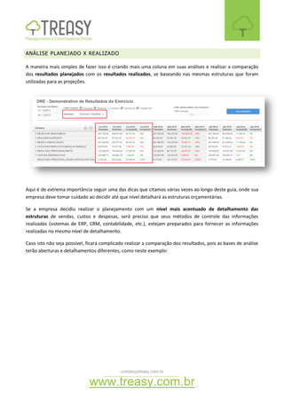 contato@treasy.com.br
www.treasy.com.br
ANÁLISE PLANEJADO X REALIZADO
A maneira mais simples de fazer isso é criando mais uma coluna em suas análises e realizar a comparação
dos resultados planejados com os resultados realizados, se baseando nas mesmas estruturas que foram
utilizadas para as projeções.
Aqui é de extrema importância seguir uma das dicas que citamos várias vezes ao longo deste guia, onde sua
empresa deve tomar cuidado ao decidir até que nível detalhará as estruturas orçamentárias.
Se a empresa decidiu realizar o planejamento com um nível mais acentuado de detalhamento das
estruturas de vendas, custos e despesas, será preciso que seus métodos de controle das informações
realizadas (sistemas de ERP, CRM, contabilidade, etc.), estejam preparados para fornecer as informações
realizadas no mesmo nível de detalhamento.
Caso isto não seja possível, ficará complicado realizar a comparação dos resultados, pois as bases de análise
terão aberturas e detalhamentos diferentes, como neste exemplo:
 