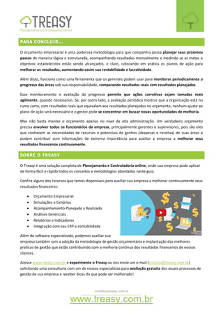 contato@treasy.com.br
www.treasy.com.br
PARA CONCLUIR...
O orçamento empresarial é uma poderosa metodologia para que companhia possa planejar seus próximos
passos de maneira lógica e estruturada, acompanhando resultados mensalmente e medindo se as metas e
objetivos estabelecidos estão sendo alcançados, e claro, colocando em prática os planos de ação para
melhorar os resultados, aumentando assim sua rentabilidade e lucratividade.
Além disto, funciona como uma ferramenta que os gerentes podem usar para monitorar periodicamente o
progresso das áreas sob sua responsabilidade, comparando resultados reais com resultados planejados.
Esse monitoramento e avaliação do progresso permite que ações corretivas sejam tomadas mais
agilmente, quando necessárias. Se, por outro lado, a avaliação periódica mostrar que a organização está no
rumo certo, com resultados reais que equivalem aos resultados planejados no orçamento, nenhum ajuste ao
plano de ação será necessário e o gestor pode se concentrar em buscar novas oportunidades de melhoria.
Mas não basta manter o orçamento apenas no nível da alta administração. Um verdadeiro orçamento
precisa envolver todos os funcionários da empresa, principalmente gerentes e supervisores, pois são eles
que conhecem as necessidades de recursos e potenciais de ganhos (despesas e receitas) de suas áreas e
podem contribuir com informações de extrema importância para auxiliar a empresa a melhorar seus
resultados financeiros continuamente.
SOBRE O TREASY
O Treasy é uma solução completa de Planejamento e Controladoria online, onde sua empresa pode aplicar
de forma fácil e rápida todos os conceitos e metodologias abordados neste guia.
Confira alguns dos recursos que temos disponíveis para auxiliar sua empresa a melhorar continuamente seus
resultados financeiros:
 Orçamento Empresarial
 Simulações e Cenários
 Acompanhamento Planejado x Realizado
 Análises Gerenciais
 Relatórios e Indicadores
 Integração com seu ERP e contabilidade
Além do software especializado, podemos auxiliar sua
empresa também com a adoção da metodologia de gestão orçamentária e implantação das melhores
praticas de gestão que estão contribuindo com a melhoria contínua dos resultados financeiros de nossos
clientes.
Acesse www.treasy.com.br e experimente o Treasy ou nos envie um e-mail (contato@treasy.com.br)
solicitando uma consultoria com um de nossos especialistas para avaliação gratuita dos atuais processos de
gestão de sua empresa e receber dicas do que pode ser melhorado!
 