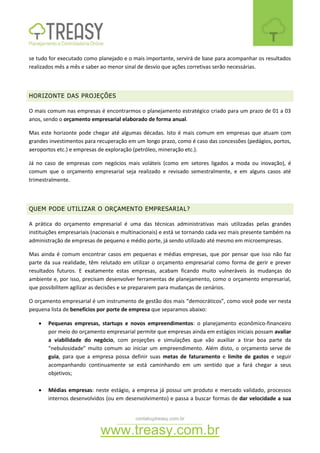 contato@treasy.com.br
www.treasy.com.br
se tudo for executado como planejado e o mais importante, servirá de base para acompanhar os resultados
realizados mês a mês e saber ao menor sinal de desvio que ações corretivas serão necessárias.
HORIZONTE DAS PROJEÇÕES
O mais comum nas empresas é encontrarmos o planejamento estratégico criado para um prazo de 01 a 03
anos, sendo o orçamento empresarial elaborado de forma anual.
Mas este horizonte pode chegar até algumas décadas. Isto é mais comum em empresas que atuam com
grandes investimentos para recuperação em um longo prazo, como é caso das concessões (pedágios, portos,
aeroportos etc.) e empresas de exploração (petróleo, mineração etc.).
Já no caso de empresas com negócios mais voláteis (como em setores ligados a moda ou inovação), é
comum que o orçamento empresarial seja realizado e revisado semestralmente, e em alguns casos até
trimestralmente.
QUEM PODE UTILIZAR O ORÇAMENTO EMPRESARIAL?
A prática do orçamento empresarial é uma das técnicas administrativas mais utilizadas pelas grandes
instituições empresariais (nacionais e multinacionais) e está se tornando cada vez mais presente também na
administração de empresas de pequeno e médio porte, já sendo utilizado até mesmo em microempresas.
Mas ainda é comum encontrar casos em pequenas e médias empresas, que por pensar que isso não faz
parte da sua realidade, têm relutado em utilizar o orçamento empresarial como forma de gerir e prever
resultados futuros. E exatamente estas empresas, acabam ficando muito vulneráveis às mudanças do
ambiente e, por isso, precisam desenvolver ferramentas de planejamento, como o orçamento empresarial,
que possibilitem agilizar as decisões e se prepararem para mudanças de cenários.
O orçamento empresarial é um instrumento de gestão dos mais “democráticos”, como você pode ver nesta
pequena lista de benefícios por porte de empresa que separamos abaixo:
 Pequenas empresas, startups e novos empreendimentos: o planejamento econômico-financeiro
por meio do orçamento empresarial permite que empresas ainda em estágios iniciais possam avaliar
a viabilidade do negócio, com projeções e simulações que vão auxiliar a tirar boa parte da
“nebulosidade” muito comum ao iniciar um empreendimento. Além disto, o orçamento serve de
guia, para que a empresa possa definir suas metas de faturamento e limite de gastos e seguir
acompanhando continuamente se está caminhando em um sentido que a fará chegar a seus
objetivos;
 Médias empresas: neste estágio, a empresa já possui um produto e mercado validado, processos
internos desenvolvidos (ou em desenvolvimento) e passa a buscar formas de dar velocidade a sua
 