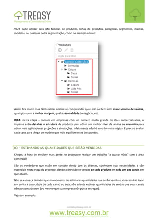 contato@treasy.com.br
www.treasy.com.br
Você pode utilizar para isto famílias de produtos, linhas de produtos, categorias, segmentos, marcas,
modelos, ou qualquer outra segmentação, como no exemplo abaixo:
Assim fica muito mais fácil realizar analises e compreender quais são os itens com maior volume de vendas,
quais possuem a melhor margem, qual a sazonalidade do negócio, etc.
DICA: nesta etapa é comum em empresas com um número muito grande de itens comercializados, o
impasse entre detalhar a estrutura de produtos para obter um melhor nível de análise ou resumi-la para
obter mais agilidade nas projeções e simulações. Infelizmente não há uma fórmula mágica. É preciso avaliar
cada caso para chegar ao modelo que mais equilibre estes dois pontos.
03 - ESTIMANDO AS QUANTIDADES QUE SERÃO VENDIDAS
Chegou a hora de envolver mais gente no processo e realizar um trabalho “a quatro mãos” com a área
comercial!
São os vendedores que estão em contato direto com os clientes, conhecem suas necessidades e são
essenciais nesta etapa do processo, dando a previsão de vendas de cada produto em cada um dos canais em
que atuam.
Não se esqueça também que no momento de estimar as quantidades que serão vendidas, é necessário levar
em conta a capacidade de cada canal, ou seja, não adianta estimar quantidades de vendas que seus canais
não possam absorver (ou mesmo que sua empresa não possa entregar).
Veja um exemplo:
 