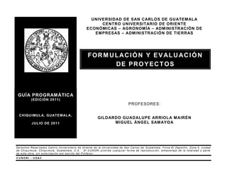 UNIVERSIDAD DE SAN CARLOS DE GUATEM ALA
                                                     CENTRO UNIVERSITARIO DE ORIENTE
                                               ECONÓMICAS – AGRONOMÍA – ADMINISTRACIÓN DE
                                                  EMPRESAS – ADMINISTRACIÓN DE TIERRAS




                                                FORMULACIÓN Y EVALUACIÓN
                                                     DE PROYECTOS



 GUÍA PROGRAMÁTICA
          (EDICIÓN 2011)
                                                                            PROFESORES:

 CHIQUIMUL A, GUATEM AL A,
                                                       GILDARDO GUADALUPE ARRIOLA MAIRÉN
          JULIO DE 2011                                      MIGUEL ÁNGEL SAM AYOA




Derechos Reservados Centro Universitario de Oriente de la Universidad de San Carlos de Guatemala; Finca El Zapotillo, Zona 5, ciudad
de Chiquimula, Chiquimula, Guatemala, C.A.. El CUNORI prohíbe cualquier forma de reproducción, almacenaje de la totalidad o parte
de esta obra, sin a utori zación por escrito del Profesor.
CUNORI - USAC
 