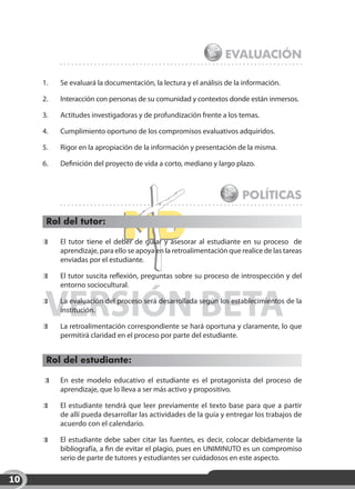 Evaluación

     1.	   Se evaluará la documentación, la lectura y el análisis de la información.

     2.	   Interacción con personas de su comunidad y contextos donde están inmersos.

     3.	   Actitudes investigadoras y de profundización frente a los temas.

     4.	   Cumplimiento oportuno de los compromisos evaluativos adquiridos.

     5.	   Rigor en la apropiación de la información y presentación de la misma.

     6.	   Definición del proyecto de vida a corto, mediano y largo plazo.



                                                                        Políticas

      Rol del tutor:

      	    El tutor tiene el deber de guiar y asesorar al estudiante en su proceso  de
           aprendizaje, para ello se apoya en la retroalimentación que realice de las tareas
           enviadas por el estudiante.

      	    El tutor suscita reflexión, preguntas sobre su proceso de introspección y del
           entorno sociocultural.


      VERSIÓN BETA
      	


      	
           La evaluación del proceso será desarrollada según los establecimientos de la
           institución.

           La retroalimentación correspondiente se hará oportuna y claramente, lo que
           permitirá claridad en el proceso por parte del estudiante.


      Rol del estudiante:

       	   En este modelo educativo el estudiante es el protagonista del proceso de
           aprendizaje, que lo lleva a ser más activo y propositivo.

       	   El estudiante tendrá que leer previamente el texto base para que a partir
           de allí pueda desarrollar las actividades de la guía y entregar los trabajos de
           acuerdo con el calendario.

      	    El estudiante debe saber citar las fuentes, es decir, colocar debidamente la
           bibliografía, a fin de evitar el plagio, pues en UNIMINUTO es un compromiso
           serio de parte de tutores y estudiantes ser cuidadosos en este aspecto. 

10
 