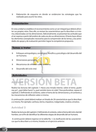 Elaboración de esquema en donde se evidencien las estrategias que ha
           realizado para asumir los retos.


      Presentación

     En esta unidad se establece el reconocimiento como un ser integral que deberá afron-
     tar sus propios retos. Para ello, se revisan las características que lo describen a sí mis-
     mo, relacionadas con las dimensiones. Adicionalmente, se presentan las actitudes que
     el ser expresa a partir del análisis de cada una de sus dimensiones. El texto base ofrece
     los elementos conceptuales necesarios para la comprensión de los temas, y las activi-
     dades de apoyo y de evaluación permiten lograr la competencia propuesta.


      Temas a tratar

      	    Enfoques antropológico, sociológico, filosófico y psicológico del desarrollo del
           ser humano.

      	    Dimensiones personales.

      	    Mecanismos de reflexión sobre sí mismo.

      	    Desarrollo del ciclo vital.


      Actividades


     VERSIÓN BETA
     Actividad 1

     Realice las lecturas del capítulo 1: Hacia una mirada interior, sobre el tema ¿quién
     soy yo?, ¿qué debo hacer? y ¿qué sentido tiene mi vida?. Para profundizar, repase el
     capítulo 2: Definiendo el contexto, sobre el tema de las dimensiones y el contexto y
     los mecanismos de reflexión sobre sí mismo.

     A continuación usted deberá realizar un listado de 20 características que lo describan
     a sí mismo. Por ejemplo: cariñoso, tierno, impulsivo, malgeniado, creativo, emotivo.

     Actividad 2
     Realice las lecturas del capítulo 2: Definiendo el contexto, sobre el tema del ciclo vital del
     hombre, con el fin de identificar las diferentes etapas de desarrollo del ser humano.

      A continuación deberá registrar en la tabla No. 1, la clasificación de las característi-
     cas que lo describen a sí mismo, listadas en el ejercicio anterior.



12
 