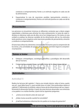 conducta o comportamiento), frente a un estímulo negativo en cada una de
      las dimensiones.

 	    Esquematizar la ruta de reacciones posibles (pensamiento, emoción y
      conducta o comportamiento), frente a un estímulo positivo en cada una de las
      dimensiones.


 Presentación

Las personas se encuentran inmersas en diferentes contextos que a diario exigen
capacidades y destrezas para afrontar los retos exitosamente. La tarea de cada in-
dividuo es relacionar cada uno de ellos con el ser integral que es. Por tanto, en esta
unidad se analizan las diversas variables de las dimensiones del ser, los estímulos
tanto positivos como negativos ante reacciones posibles de pensamiento, emoción
y conducta o comportamiento.

El texto base ofrece los elementos conceptuales necesarios para la comprensión de
los temas, y las actividades de apoyo y de evaluación permiten lograr la competen-
cia propuesta.


 Temas a tratar

 	    Enfoques: antropológico, sociológico, filosófico y psicológico del desarrollo
      del ser humano.




         VERSIÓN BETA
 	    Componentes, características y variables de las de las dimensiones del ser.

 	    Relación de las dimensiones y el contexto.


 Actividades

Actividad 5

Realice las lecturas del capítulo 1: Hacia una mirada interior, sobre el tema ¿quién
soy yo?, ¿qué debo hacer? y ¿qué sentido tiene mi vida?. Para profundizar repase el
capítulo 2. Definiendo el contexto, sobre el tema de las dimensiones del ser, especí-
ficamente la dimensión familiar. A partir de estas lecturas desarrollar una entrevista
a sus padres o su núcleo familiar, a partir de las siguientes preguntas:

7.	   ¿Cómo era la relación antes de nacer yo?
8.	   ¿Hubo mutuo acuerdo cuando fui concebido?
9.	   ¿Cuál fue la dinámica relacional de mis padres en la etapa de gestación?

                            Guía del estudiante: Planeación de su proyecto de vida       15
 