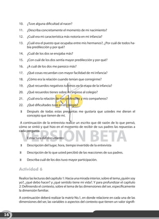10.	 ¿Tuve alguna dificultad al nacer?
     11.	 ¿Describa concretamente el momento de mi nacimiento?
     12.	 ¿Cuál era mi característica más notoria en mi infancia?
     13.	 ¿Cuál era el puesto que ocupaba entre mis hermanos?, ¿Por cuál de todos ha-
          bía predilección y por qué?
     14.	 ¿Cuál de los dos se enojaba más?
     15.	 ¿Con cuál de los dos sentía mayor predilección y por qué?
     16.	 ¿A cuál de los dos me parezco más?
     17.	 ¿Qué cosas recuerdan con mayor facilidad de mi infancia?
     18.	 ¿Cómo era la relación cuando tenían que corregirme?
     19.	 ¿Qué recuerdos negativos tuvimos en la etapa de la infancia?
     20.	 ¿Qué recuerdos tienes sobre mi ingreso al colegio?
     21.	 ¿Cuál era la relación de mis profesores y mis compañeros?
     22.	 ¿Qué dificultades tuve en el colegio?
         	   Después de todas estas preguntas me gustaría que ustedes me dieran el
             concepto que tienen de mí.

      A continuación de la entrevista realice un escrito que dé razón de lo que pensó,
     cómo se sintió y qué hizo en el momento de recibir de sus padres las repuestas a



     VERSIÓN BETA
     cada pregunta.

     	       Estructura del documento:

         	   Descripción del lugar, hora, tiempo invertido de la entrevista

         	   Descripción de lo que usted percibió de las reacciones de sus padres.

         	   Describa cuál de los dos tuvo mayor participación.

     Actividad 6

     Realice las lecturas del capítulo 1: Hacia una mirada interior, sobre el tema ¿quién soy
     yo?, ¿qué debo hacer? y ¿qué sentido tiene mi vida?. Y para profundizar el capítulo
     2: Definiendo el contexto, sobre el tema de las dimensiones del ser, específicamente
     la dimensión familiar.

     A continuación deberá realizar la matriz No.1, en donde relacione en cada una de las
     dimensiones del ser, las variables o aspectos del contexto que tienen un valor signifi-


16
 