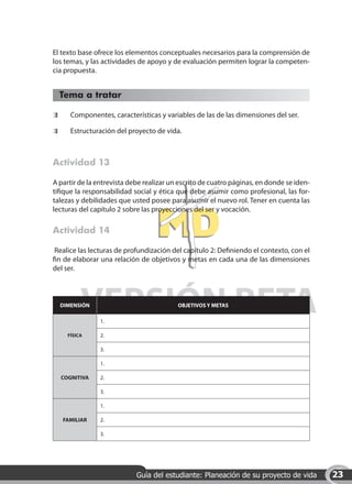 El texto base ofrece los elementos conceptuales necesarios para la comprensión de
los temas, y las actividades de apoyo y de evaluación permiten lograr la competen-
cia propuesta.


     Tema a tratar

 	      Componentes, características y variables de las de las dimensiones del ser.

 	      Estructuración del proyecto de vida.



Actividad 13

A partir de la entrevista debe realizar un escrito de cuatro páginas, en donde se iden-
tifique la responsabilidad social y ética que debe asumir como profesional, las for-
talezas y debilidades que usted posee para asumir el nuevo rol. Tener en cuenta las
lecturas del capítulo 2 sobre las proyecciones del ser y vocación.

Actividad 14

 Realice las lecturas de profundización del capítulo 2: Definiendo el contexto, con el
fin de elaborar una relación de objetivos y metas en cada una de las dimensiones
del ser.




            VERSIÓN BETA
     DIMENSIÓN

                 1.
                                           OBJETIVOS Y METAS




       FÍSICA    2.

                 3.

                 1.

     COGNITIVA   2.

                 3.

                 1.

     FAMILIAR    2.

                 3.




                             Guía del estudiante: Planeación de su proyecto de vida       23
 
