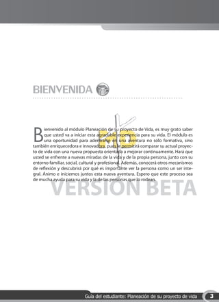 BIENVENIDA

B
      ienvenido al módulo Planeación de su proyecto de Vida, es muy grato saber
      que usted va a iniciar esta agradable experiencia para su vida. El módulo es
      una oportunidad para adentrarse en una aventura no sólo formativa, sino
también enriquecedora e innovadora, pues le permitirá comparar su actual proyec-
to de vida con una nueva propuesta orientada a mejorar continuamente. Hará que
usted se enfrente a nuevas miradas de la vida y de la propia persona, junto con su
entorno familiar, social, cultural y profesional. Además, conocerá otros mecanismos
de reflexión y descubrirá por qué es importante ver la persona como un ser inte-
gral. Ánimo e iniciemos juntos esta nueva aventura. Espero que este proceso sea



        VERSIÓN BETA
de mucha ayuda para su vida y la de las personas que lo rodean.




                          Guía del estudiante: Planeación de su proyecto de vida      3
 