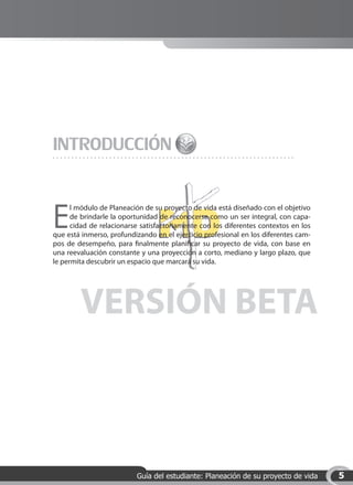 INTRODUCCIÓN

E
      l módulo de Planeación de su proyecto de vida está diseñado con el objetivo
      de brindarle la oportunidad de reconocerse como un ser integral, con capa-
      cidad de relacionarse satisfactoriamente con los diferentes contextos en los
que está inmerso, profundizando en el ejercicio profesional en los diferentes cam-
pos de desempeño, para finalmente planificar su proyecto de vida, con base en
una reevaluación constante y una proyección a corto, mediano y largo plazo, que
le permita descubrir un espacio que marcará su vida.




        VERSIÓN BETA



                          Guía del estudiante: Planeación de su proyecto de vida     5
 