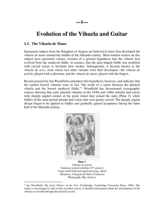 ––1––

           Evolution of the Vihuela and Guitar
1.1. The Vihuela de Mano

Instrument makers from the Kingdom of Aragon are believed to have first developed the
vihuela de mano around the middle of the fifteenth century. Most modern writers on this
subject have presented various versions of a general hypothesis that the vihuela first
evolved from the medieval fiddle: in essence, that the pear-shaped fiddle was modified
with curved waists to facilitate bow strokes. Subsequently, it became known as the
vihuela de arco, from which two other variants were then developed—the vihuela de
peñola, played with a plectrum, and the vihuela de mano, played with the fingers.

Recent research by Ian Woodfield contradicts this hypothesis; however, and indicates that
the earliest bowed vihuelas were in fact “the result of a union between the plucked
vihuela and the bowed medieval fiddle.”1 Woodfield has documented iconographic
sources showing that early plucked vihuelas in the 1430s and 1440s initially had waists
with sharply angled corners at the point where they joined the sides [Plate 1], while
fiddles of the same period already had waists that were gently curved. The sharply angled
design began to be applied to fiddles and gradually gained acceptance during the latter
half of the fifteenth century.




                                                 Plate 1
                                           Vihuela de peñola
                                Valencian school (mid/late 15th century)
                              Virgin with Child and angel musicians: detail
                               Altarpiece, Colegiata de Játiva (Valencia)
                                       Photograph: Mas Archive

1 Ian Woodfield, The Early History of the Viol, (Cambridge: Cambridge University Press, 1984). The
reader is encouraged to refer to this excellent source of detailed information about the development of the
vihuela as revealed through the pictorial record.
 