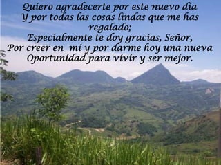 Quiero agradecerte por este nuevo día
  Y por todas las cosas lindas que me has
                 regalado;
    Especialmente te doy gracias, Señor,
Por creer en mí y por darme hoy una nueva
    Oportunidad para vivir y ser mejor.
 