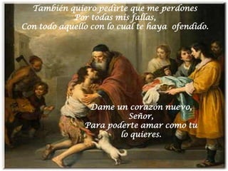 También quiero pedirte que me perdones
            Por todas mis fallas,
Con todo aquello con lo cual te haya ofendido.




                Dame un corazón nuevo,
                         Señor,
               Para poderte amar como tu
                       lo quieres.
 