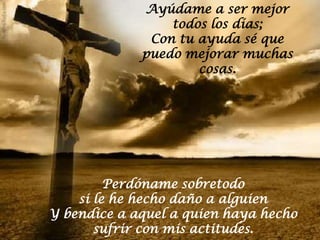 Ayúdame a ser mejor
                 todos los días;
              Con tu ayuda sé que
             puedo mejorar muchas
                     cosas.




         Perdóname sobretodo
    si le he hecho daño a alguien
Y bendice a aquel a quien haya hecho
       sufrir con mis actitudes.
 