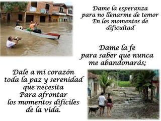 Dame la esperanza
                      para no llenarme de temor
                         En los momentos de
                              dificultad


                           Dame la fe
                      para saber que nunca
                        me abandonarás;
   Dale a mi corazón
toda la paz y serenidad
      que necesita
     Para afrontar
 los momentos difíciles
       de la vida.
 