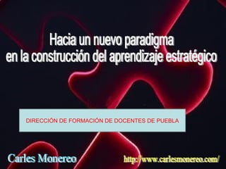 Hacia un nuevo paradigma en la construcción del aprendizaje estratégico Carles Monereo http://www.carlesmonereo.com/ DIRECCIÓN DE FORMACIÓN DE DOCENTES DE PUEBLA 
