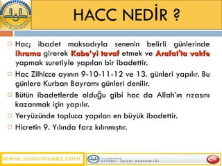 HACC NEDİR ? Hac; ibadet maksadıyla senenin belirli günlerinde  ihrama  girerek  Kabe’yi tavaf  etmek ve  Arafat'ta vakfe  yapmak suretiyle yapılan bir ibadettir. Hac Zilhicce ayının 9-10-11-12 ve 13. günleri yapılır. Bu günlere Kurban Bayramı günleri denilir. Bütün ibadetlerde olduğu gibi hac da Allah’ın rızasını kazanmak için yapılır. Yeryüzünde topluca yapılan en büyük ibadettir. Hicretin 9. Yılında farz kılınmıştır. 