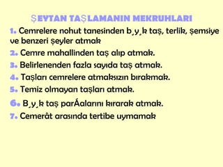 ŞEYTAN TAŞLAMANIN MEKRUHLARI 1.  Cemrelere nohut tanesinden büyük taş, terlik, şemsiye ve benzeri şeyler atmak 2.  Cemre mahallinden taş alıp atmak.   3.   Belirlenenden fazla sayıda taş atmak. 4.  Taşları cemrelere atmaksızın bırakmak. 5.  Temiz olmayan taşları atmak. 6.  Büyük taş parçalarını kırarak atmak. 7.  Cemerât arasında tertibe uymamak 