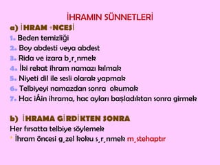İHRAMIN SÜNNETLERİ a) İHRAM ÖNCESİ 1.  Beden temizliği 2.  Boy abdesti veya abdest 3.  Rida ve izara bürünmek 4.  İki rekat ihram namazı kılmak  5.  Niyeti dil ile sesli olarak yapmak  6.  Telbiyeyi namazdan sonra  okumak 7.  Hac için ihrama, hac ayları başladıktan sonra girmek b)  İHRAMA GİRDİKTEN SONRA Her fırsatta telbiye söylemek *   İhram öncesi   güzel koku sürünmek  müstehaptır 