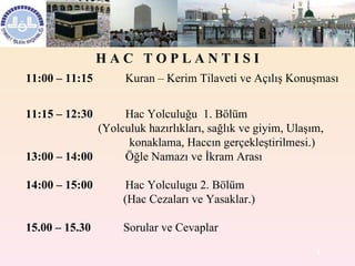 11:00 – 11:15            Kuran – Kerim Tilaveti ve Açılış Konuşması     11:15 – 12:30            Hac Yolculuğu  1. Bölüm                                (Yolculuk hazırlıkları, sağlık ve giyim, Ulaşım,    konaklama, Haccın gerçekleştirilmesi.)  13:00 – 14:00            Öğle Namazı ve İkram Arası 14:00 – 15:00            Hac Y olculugu 2. Bölüm                                   (Hac Cezaları ve Yasaklar.)                                       15.00 – 15.30            Sorular ve Cevaplar H A C  T O P L A N T I S I 