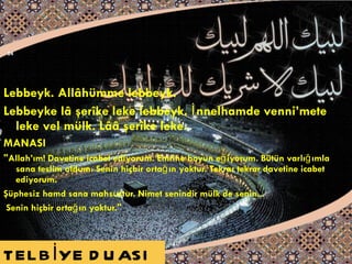 Lebbeyk. Allâhümme lebbeyk.  Lebbeyke lâ şerîke leke lebbeyk. İnnelhamde venni’mete   leke vel mülk. Lââ şerîke leke. MANASI "Allah’ım! Davetine icabet ediyorum. Emrine boyun eğiyorum. Bütün varlığımla sana   teslim oldum. Senin hiçbir ortağın yoktur. Tekrar tekrar davetine icabet ediyorum. Şüphesiz hamd sana mahsustur. Nimet senindir mülk de senin... Senin hiçbir ortağın yoktur."  TELBİYE DUASI 