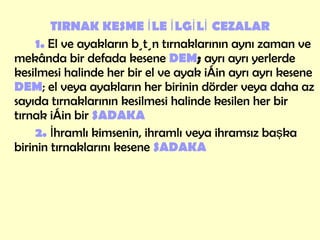 TIRNAK KESME İLE İLGİLİ   CEZALAR 1.  El ve ayakların bütün tırnaklarının aynı zaman ve mekânda bir defada kesene  DEM ;  ayrı ayrı yerlerde kesilmesi halinde her bir el ve ayak için ayrı ayrı kesene  DEM ; el veya ayakların her birinin dörder veya daha az sayıda tırnaklarının kesilmesi halinde kesilen her bir tırnak için bir  SADAKA 2.  İhramlı kimsenin, ihramlı veya ihramsız başka birinin tırnaklarını kesene  SADAKA 