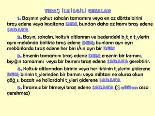 TIRAŞ İLE İLGİLİ   CEZALAR 1.  Başının yahut sakalın tamamını veya en az dörtte birini tıraş edene veya kısaltana  DEM ,  bundan daha az kısmı tıraş edene  SADAKA 2.  Başın, sakalın, koltuk altlarının ve bedendeki bütün tüylerin aynı mekânda birlikte tıraş edene  DEM;   bunların ayrı ayrı mekânlarda tıraş edene her biri için ayrı bir  DEM 3.  Ensenin tamamını tıraş edene  DEM ;  ensenin bir kısmını,  bıyığın tamamını  veya bir kısmını tıraş edene  SADAKA  gerektirir.  4.  Koltuk altlarından birinin veya her ikisinin tüylerini giderene  DEM ;  birinin tüylerinden bir kısmını veya miktarı ne olursa olsun göğüs, bacak ve kollardaki tüyleri giderene  SADAKA 5.  İhramsız bir kimseyi tıraş edene  SADAKA  ( Şafiîler:   ceza gerekmez) 
