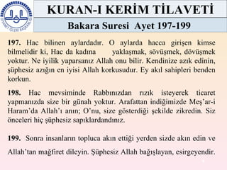197.  Hac bilinen aylardadır. O aylarda hacca girişen kimse bilmelidir ki, Hac da kadına  yaklaşmak, sövüşmek, dövüşmek yoktur. Ne iyilik yaparsanız Allah onu bilir. Kendinize azık edinin, şüphesiz azığın en iyisi Allah korkusudur. Ey akıl sahipleri benden korkun.  198.  Hac mevsiminde Rabbınızdan rızık isteyerek ticaret yapmanızda size bir günah yoktur. Arafattan indiğimizde Meş’ar-i Haram’da Allah’ı anın; O’nu, size gösterdiği şekilde zikredin. Siz önceleri hiç şüphesiz sapıklardandınız.  199.   Sonra insanların topluca akın ettiği yerden sizde akın edin ve Allah’tan mağfiret dileyin. Şüphesiz Allah bağışlayan, esirgeyendir.  KURAN-I KERİM TİLAVETİ Bakara Suresi  Ayet 197-199  