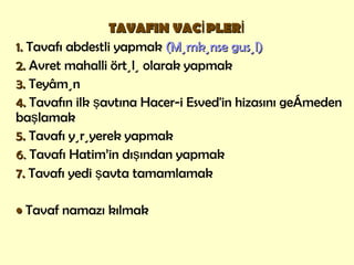 TAVAFIN VACİPLERİ 1.   Tavafı abdestli yapmak  (Mümkünse gusül) 2.  Avret mahalli örtülü olarak yapmak 3.  Teyâmün  4.  Tavafın ilk şavtına Hacer-i Esved'in hizasını geçmeden başlamak  5.  Tavafı yürüyerek yapmak 6 .   Tavafı Hatim’in dışından yapmak  7.  Tavafı yedi şavta tamamlamak •   Tavaf namazı kılmak 