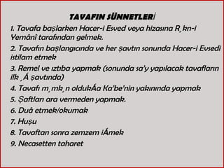 TAVAFIN SÜNNETLERİ 1. Tavafa başlarken Hacer-i Esved veya hizasına Rükn-i Yemânî tarafından gelmek. 2. Tavafın başlangıcında ve her şavtın sonunda Hacer-i Evsedi istilam etmek 3. Remel ve ıztıba yapmak (sonunda sa’y yapılacak tavafların ilk üç şavtında) 4. Tavafı mümkün oldukça Ka’be’nin yakınında yapmak  5. Şaftları ara vermeden yapmak. 6. Duâ etmek/okumak 7. Huşu  8. Tavaftan sonra zemzem içmek  9. Necasetten taharet  