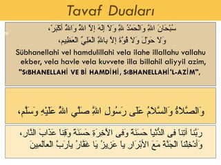 Tavaf Duaları سُبْحَانَ اللَّهِ وَالْحَمْدُ لِلَّهِ وَلاَ إلَهَ إلاَّ اللَّهُ وَاللَّهُ أكْبَرْ،  وَلاَ حَوْلَ وَلاَ قُوَّةَ إلاَّ بِاللَّهِ الْعَلِيِّ الْعَظِيم،  Sübhanellahi vel hamdulillahi vela ilahe illallahu vallahu ekber, vela havle vela kuvvete illa billahil aliyyil azim,  "SÜBHANELLAHİ VE Bİ HAMDİHİ, SÜBHANELLAHİ'L-AZİM",  وَالصَّلاَةُ وَالسَّلاَمُ عَلَى رَسُولِ اللَّهِ صَلَّي اللَّهُ عَلَيْهِ وَسَلَّم، رَبَّناَ آتِناَ فىِ الدُّنْياَ حَسَنَةً وَفىِ الْآخِرَةِ حَسَنَةً وَقِناَ عَذَابَ النَّارِ، وَأدْخِلْناَ الْجَنَّةَ مَعَ الأبْرَارِ ياَ عَزِيزُ يَا غَفَّارُ ياَرَبَّ الْعاَلَمِينَ  