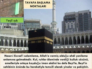 Hacer-i Esved’i selamlama, Allah’a vermiş olduğu ahdi yenileme anlamına gelmektedir. Kul, ruhlar âleminde verdiği kulluk sözünü, amelleriyle ortaya koyduğu iman akdini bu defa Beyt’te, Beyt’in sahibinin önünde bu hareketiyle temsilî olarak yineler ve pekiştirir. Yeşil ışık TAVAFA BAŞLAMA  NOKTALARI 
