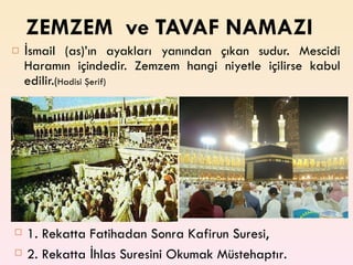 ZEMZEM  ve TAVAF NAMAZI İsmail (as)’ın ayakları yanından çıkan sudur. Mescidi Haramın içindedir. Zemzem hangi niyetle içilirse kabul edilir. ( Hadisi Şerif) 1. Rekatta Fatihadan Sonra Kafirun Suresi, 2. Rekatta İhlas Suresini Okumak Müstehaptır. 