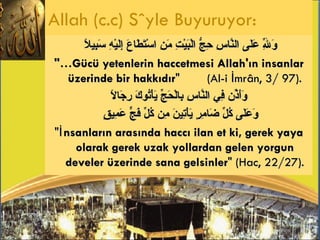 وَلِلّهِ عَلَى النَّاسِ حِجُّ الْبَيْتِ مَنِ اسْتَطَاعَ إِلَيْهِ سَبِيلاً   "…Gücü yetenlerin haccetmesi Allah'ın insanlar üzerinde bir hakkıdır "  (Al-i İmrân, 3/ 97). وَأَذِّن فِي النَّاسِ بِالْحَجِّ يَأْتُوكَ رِجَالًا  وَعَلَى كُلِّ ضَامِرٍ يَأْتِينَ مِن كُلِّ فَجٍّ عَمِيقٍ   " İnsanların arasında haccı ilan et ki, gerek yaya olarak gerek uzak yollardan gelen yorgun develer üzerinde sana gelsinler " (Hac, 22/27). Allah (c.c) Söyle Buyuruyor: 