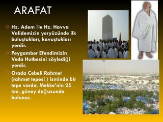 ARAFAT Hz. Adem İle Hz. Havva Validemizin yeryüzünde ilk buluştukları, kavuştukları yerdir. Peygamber Efendimizin Veda Hutbesini söylediği yerdir. Orada Cebeli Rahmet (rahmet tepesi ) isminde bir tepe vardır. Mekke’nin 25 km. güney doğusunda bulunur. 
