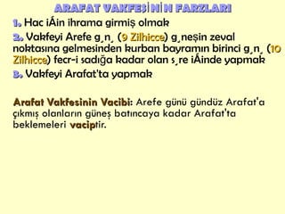 ARAFAT VAKFESİNİN FARZLARI 1.  Hac için ihrama girmiş olmak 2.  Vakfeyi Arefe günü ( 9 Zilhicce ) güneşin zeval noktasına gelmesinden kurban bayramın birinci günü ( 10 Zilhicce ) fecr-i sadığa kadar olan süre içinde yapmak 3.  Vakfeyi Arafat'ta yapmak Arafat Vakfesinin Vacibi :  Arefe günü gündüz Arafat'a çıkmış olanların   güneş batıncaya kadar Arafat'ta beklemeleri  vacip tir. 