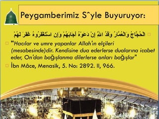 Peygamberimiz Söyle Buyuruyor: الْحُجَّاجُ وَالْعُمَّارُ وَفْدُ اللَّهِ إِنْ دَعَوْهُ أَجَابَهُمْ وَإِنِ   اسْتَغْفَرُوهُ غَفَرَ لَهُمْ  " Hacılar ve umre yapanlar Allah'ın elçileri (mesabesinde)dir. Kendisine dua ederlerse dualarına icabet eder, On'dan bağışlanma dilerlerse onları bağışlar " İbn Mâce, Menasik, 5. No: 2892. II, 966. 