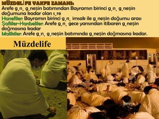 Müzdelife   MÜZDELİFE VAKFE ZAMANI:   Arefe günü güneşin batımından Bayramın birinci günü güneşin doğumuna kadar olan süre Hanefiler : Bayramın birinci günü imsak ile güneşin doğumu arası Şafiiler- H anbeliler : Arefe günü gece yarısından itibaren güneşin doğmasına kadar Malikiler : Arefe günü güneşin batımında güneşin doğmasına kadar. 