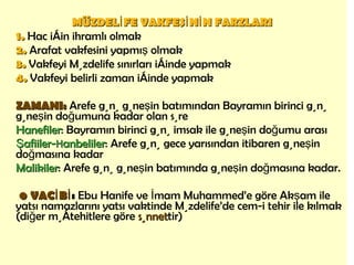 MÜZDELİFE VAKFESİNİN FARZLARI   1.   Hac için ihramlı olmak 2.   Arafat vakfesini yapmış olmak 3.   Vakfeyi Müzdelife sınırları içinde yapmak 4.   Vakfeyi belirli zaman içinde yapmak ZAMANI:  Arefe günü güneşin batımından Bayramın birinci günü güneşin doğumuna kadar olan süre Hanefiler : Bayramın birinci günü imsak ile güneşin doğumu arası Şafiiler- H anbeliler : Arefe günü gece yarısından itibaren güneşin doğmasına kadar Malikiler : Arefe günü güneşin batımında güneşin doğmasına kadar.   •   VACİBİ :  Ebu Hanife ve İmam Muhammed’e göre Akşam ile yatsı namazlarını yatsı vaktinde Müzdelife’de cem-i tehir ile kılmak (diğer müçtehitlere göre  sünnet tir) 