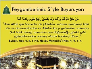 Peygamberimiz Söyle Buyuruyor:   مَنْ حَجَّ لِلَّهِ فَلَمْ يَرْفُثْ وَلَمْ يَفْسُقْ رَجَعَ كَيَوْمِ وَلَدَتْهُ أُمُّهُ  " Kim Allah için hacceder de (Allah'ın rızâsına uymayan) kötü söz ve davranışlardan ve Allah'a karşı gelmekten sakınırsa, (kul hakkı hariç) annesinin onu doğurduğu günkü gibi (günahlarından arınmış olarak hacdan) döner ." Buhârî, Hac, 4. II, 1141. Nesâî, Menâsikü'l-Hac, 4. V, 114.  