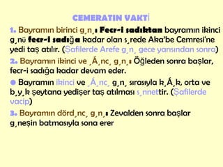 CEMERATIN VAKTİ 1.  Bayramın birinci günü :   Fecr-i sadıktan  bayramın ikinci gün ü   fecr-i sadığa  kadar olan sürede Aka’be Cemresi'ne yedi taş atılır. ( Şafilerde Arefe günü gece yarısından sonra ) 2.   Bayramın ikinci ve üçüncü günü :   Öğleden sonra başlar, fecr-i sadığa kadar devam eder. •  Bayramın  ikinci  ve  üçüncü  günü sırasıyla küçük, orta ve büyük şeytana yedişer taş atılması  sünnet tir. ( Şafilerde vacip )  3.   Bayramın dördüncü günü :  Zevalden sonra başlar  güneşin batmasıyla sona erer   