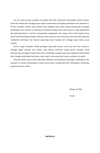 Puji dan Syukur penulis panjatkan ke hadirat Allah SWT, yang telah melimpahkan rahmat, berkah,
taufik dan hidayah-Nya sehingga penulis dapat menyelesaikan perangkat pembelajaran dan penilaian ini.
Penulis menyadari, bahwa tanpa bantuan dari berbagai pihak dalam proses penyelesaian perangkat
pembelajaran dan penilaian ini tidak akan terselesaikan dengan baik. Oleh karena itu, tidak berkelebihan
jika pada kesempatan ini penulis menyampaikan penghargaan dan ucapan terima kasih kepada semua
pihak mulai dari pengawas, kepala madrasah, rekan-rekan guru, dan khususnya siswa-siswi kami yang telah
memberikan bimbingan dan motivasi yang begitu besar kepada kami sehingga dapat selesai sesuai
harapan.
Penulis sangat menyadari bahwa perangkat yang telah disusun masih jauh dari kata sempurna,
sehingga segala masukan dan kritikan yang sifatnya kontruktif sangat penulis harapkan untuk
kesempurnaan perangkat ini pada tahun-tahun mendatang, apalagai setiap tahun pelajaran sedikit banyak
pasti mengalami perubahan baik waktu, input, materi, sarana prasarana maupun kurikulum itu sendiri.
Akhirnya kepada semua pihak yang telah membantu terselesaikannya perangkat pembelajaran dan
penilaian ini, penulis menyampaikan ucapan terima kasih, semoga Allah SWT melimpahkan rahmat-Nya
kepada kita semua. Amien.
Mlangi, Juli 2012
Penulis
DAFTAR ISI
 