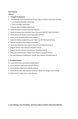 Kata Pengantar
Daftar Isi
I. Perangkat Pembelajaran
A. Latar Belakang, Tujuan Pendidikan, dan Ruang Lingkup Pendidikan Matematika SMP/MTs
1. Latar Belakang Pendidikan Matematika
2. Tujuan Pendidikan Matematika
3. Ruang Lingkup Pendidikan Matematika
B. Standar Kompetensi Lulusan Matematika SMP/MTs
C. Standar Kompetensi dan Kompetensi Dasar Matematika SMP/MTs Kelas IX Semester I
D. Analisa Standar Kompetensi Lulusan Matematika SMP/MTs
E. Analisa Tujuan Pendidikan Matematika SMP/MTs
F. Analisa SK-KD dalam Rangka Penyusunan Silabus dan RPP Matematika Kelas IX
G. Kalender Pendidikan Tahun Pelajaran 2012/2013
H. Rincian Hari Efektif Semester I (Ganjil) Tahun Pelajaran 2012/2013 Kelas IX
I. Program Tahunan Tahun Pelajaran 2012/2013 Kelas IX
J. Program Semester I (Ganjil) Tahun Pelajaran 2012/2013 Kelas IX
K. Silabus dan Sistem Penilaian I (Ganjil) Tahun Pelajaran 2012/2013 Kelas IX
L. Rencana Pelaksanaan Pembelajaran I (Ganjil) Tahun Pelajaran 2012/2013 Kelas IX
II. Perangkat Penilaian
M. Analisa Kriteria Ketuntasan Minimal (KKM) Kelas IX
N. Rencana Penilaian Matematika SMP/MTs Kelas IX
O. Kriteria Penilaian Matematika SMP/MTs Kelas IX
P. Contoh Kisi-kisi, Kartu Soal, Pedoman Penskoran, Naskah soal Ulangan Harian Peluang
Q. Contoh Analisis Ulangan Harian materi Peluang
A. Latar Belakang, Tujuan Pendidikan, dan Ruang Lingkup Pendidikan Matematika SMP/MTs
 