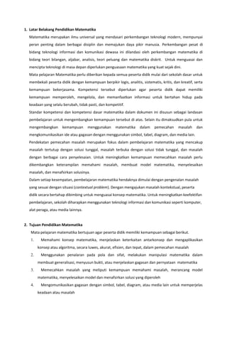 1. Latar Belakang Pendidikan Matematika
Matematika merupakan ilmu universal yang mendasari perkembangan teknologi modern, mempunyai
peran penting dalam berbagai disiplin dan memajukan daya pikir manusia. Perkembangan pesat di
bidang teknologi informasi dan komunikasi dewasa ini dilandasi oleh perkembangan matematika di
bidang teori bilangan, aljabar, analisis, teori peluang dan matematika diskrit. Untuk menguasai dan
mencipta teknologi di masa depan diperlukan penguasaan matematika yang kuat sejak dini.
Mata pelajaran Matematika perlu diberikan kepada semua peserta didik mulai dari sekolah dasar untuk
membekali peserta didik dengan kemampuan berpikir logis, analitis, sistematis, kritis, dan kreatif, serta
kemampuan bekerjasama. Kompetensi tersebut diperlukan agar peserta didik dapat memiliki
kemampuan memperoleh, mengelola, dan memanfaatkan informasi untuk bertahan hidup pada
keadaan yang selalu berubah, tidak pasti, dan kompetitif.
Standar kompetensi dan kompetensi dasar matematika dalam dokumen ini disusun sebagai landasan
pembelajaran untuk mengembangkan kemampuan tersebut di atas. Selain itu dimaksudkan pula untuk
mengembangkan kemampuan menggunakan matematika dalam pemecahan masalah dan
mengkomunikasikan ide atau gagasan dengan menggunakan simbol, tabel, diagram, dan media lain.
Pendekatan pemecahan masalah merupakan fokus dalam pembelajaran matematika yang mencakup
masalah tertutup dengan solusi tunggal, masalah terbuka dengan solusi tidak tunggal, dan masalah
dengan berbagai cara penyelesaian. Untuk meningkatkan kemampuan memecahkan masalah perlu
dikembangkan keterampilan memahami masalah, membuat model matematika, menyelesaikan
masalah, dan menafsirkan solusinya.
Dalam setiap kesempatan, pembelajaran matematika hendaknya dimulai dengan pengenalan masalah
yang sesuai dengan situasi (contextual problem). Dengan mengajukan masalah kontekstual, peserta
didik secara bertahap dibimbing untuk menguasai konsep matematika. Untuk meningkatkan keefektifan
pembelajaran, sekolah diharapkan menggunakan teknologi informasi dan komunikasi seperti komputer,
alat peraga, atau media lainnya.
2. Tujuan Pendidikan Matematika
Mata pelajaran matematika bertujuan agar peserta didik memiliki kemampuan sebagai berikut.
1. Memahami konsep matematika, menjelaskan keterkaitan antarkonsep dan mengaplikasikan
konsep atau algoritma, secara luwes, akurat, efisien, dan tepat, dalam pemecahan masalah
2. Menggunakan penalaran pada pola dan sifat, melakukan manipulasi matematika dalam
membuat generalisasi, menyusun bukti, atau menjelaskan gagasan dan pernyataan matematika
3. Memecahkan masalah yang meliputi kemampuan memahami masalah, merancang model
matematika, menyelesaikan model dan menafsirkan solusi yang diperoleh
4. Mengomunikasikan gagasan dengan simbol, tabel, diagram, atau media lain untuk memperjelas
keadaan atau masalah
 