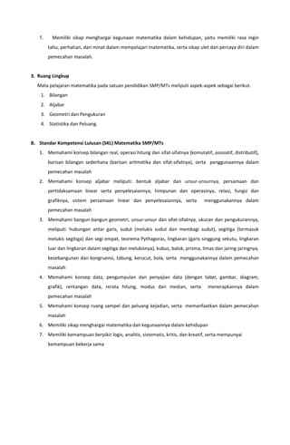5. Memiliki sikap menghargai kegunaan matematika dalam kehidupan, yaitu memiliki rasa ingin
tahu, perhatian, dan minat dalam mempelajari matematika, serta sikap ulet dan percaya diri dalam
pemecahan masalah.
3. Ruang Lingkup
Mata pelajaran matematika pada satuan pendidikan SMP/MTs meliputi aspek-aspek sebagai berikut.
1. Bilangan
2. Aljabar
3. Geometri dan Pengukuran
4. Statistika dan Peluang.
B. Standar Kompetensi Lulusan (SKL) Matematika SMP/MTs
1. Memahami konsep bilangan real, operasi hitung dan sifat-sifatnya (komutatif, asosiatif, distributif),
barisan bilangan sederhana (barisan aritmetika dan sifat-sifatnya), serta penggunaannya dalam
pemecahan masalah
2. Memahami konsep aljabar meliputi: bentuk aljabar dan unsur-unsurnya, persamaan dan
pertidaksamaan linear serta penyelesaiannya, himpunan dan operasinya, relasi, fungsi dan
grafiknya, sistem persamaan linear dan penyelesaiannya, serta menggunakannya dalam
pemecahan masalah
3. Memahami bangun-bangun geometri, unsur-unsur dan sifat-sifatnya, ukuran dan pengukurannya,
meliputi: hubungan antar garis, sudut (melukis sudut dan membagi sudut), segitiga (termasuk
melukis segitiga) dan segi empat, teorema Pythagoras, lingkaran (garis singgung sekutu, lingkaran
luar dan lingkaran dalam segitiga dan melukisnya), kubus, balok, prisma, limas dan jaring-jaringnya,
kesebangunan dan kongruensi, tabung, kerucut, bola, serta menggunakannya dalam pemecahan
masalah
4. Memahami konsep data, pengumpulan dan penyajian data (dengan tabel, gambar, diagram,
grafik), rentangan data, rerata hitung, modus dan median, serta menerapkannya dalam
pemecahan masalah
5. Memahami konsep ruang sampel dan peluang kejadian, serta memanfaatkan dalam pemecahan
masalah
6. Memiliki sikap menghargai matematika dan kegunaannya dalam kehidupan
7. Memiliki kemampuan berpikir logis, analitis, sistematis, kritis, dan kreatif, serta mempunyai
kemampuan bekerja sama
 