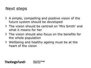 Next steps

 A simple, compelling and positive vision of the
 future system should be developed
 The vision should be centred on ‘Mrs Smith’ and
 what it means for her
 The vision should also focus on the benefits for
 the whole population
 Wellbeing and healthy ageing must be at the
 heart of the vision
 