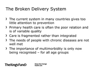 The Broken Delivery System

 The current system in many countries gives too
 little attention to prevention
 Primary health care is often the poor relation and
 is of variable quality
 Care is fragmented rather than integrated
 The needs of people with chronic diseases are not
 well met
 The importance of multimorbidity is only now
 being recognised – for all age groups
 