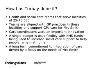 How has Torbay done it?
 Health and social care teams that serve localities
 of 25-40,000
 Teams are aligned with GP practices in these
 localities and support GPs care for Mrs Smith
 Care coordinators were an important innovation
 A single budget is used flexibly with NHS funds
 being used to increase social care support to help
 people remain at home
 A long term commitment to integration of care
 driven by a focus on the needs of Mrs Smith
 
